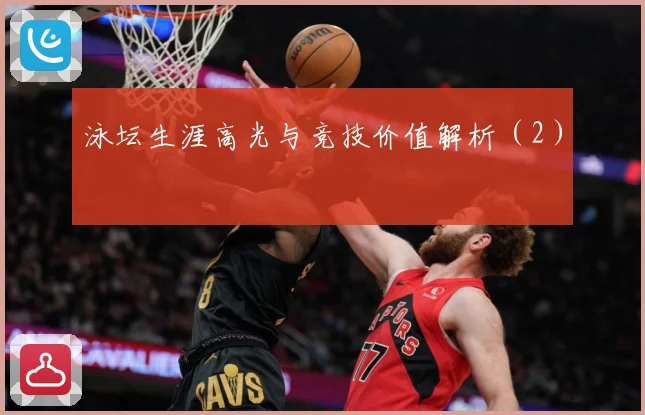 泳坛生涯高光与竞技价值解析（2）