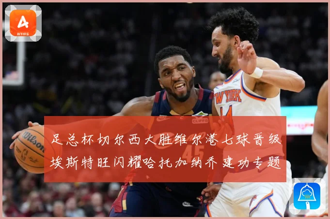 足总杯切尔西大胜维尔港七球晋级埃斯特旺闪耀哈托加纳乔建功专题观察