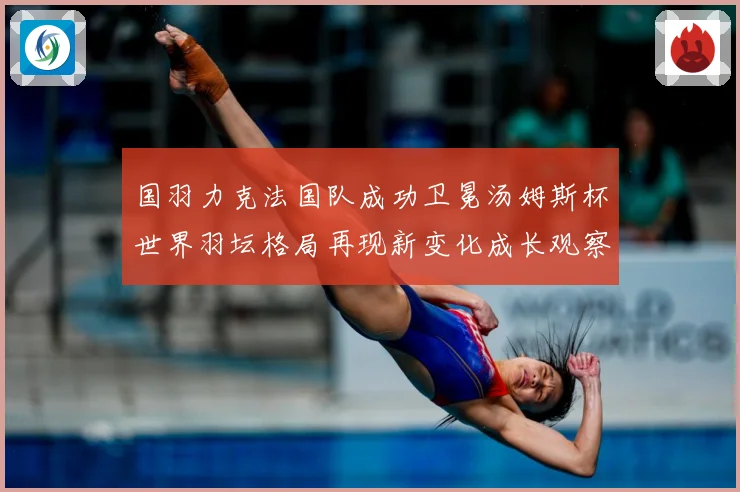 国羽力克法国队成功卫冕汤姆斯杯世界羽坛格局再现新变化成长观察