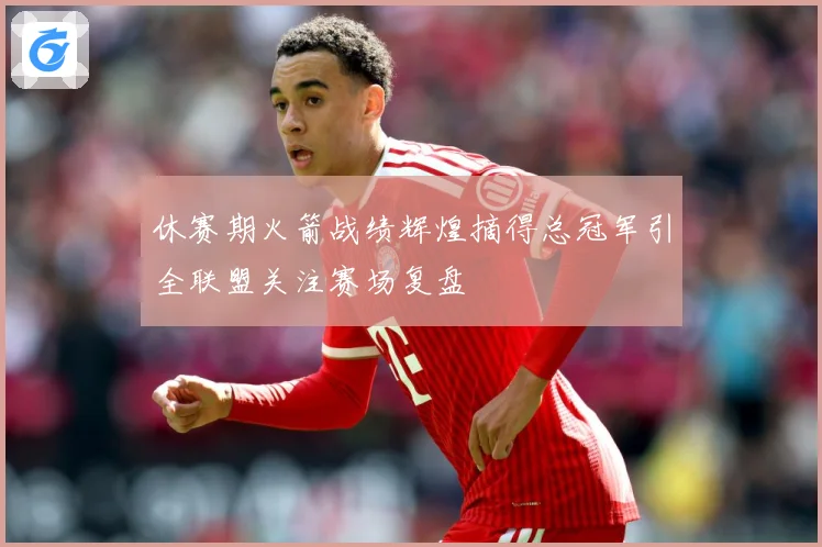 休赛期火箭战绩辉煌摘得总冠军引全联盟关注赛场复盘