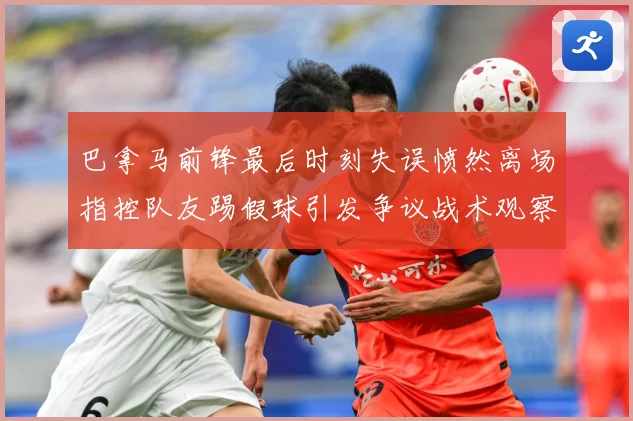 巴拿马前锋最后时刻失误愤然离场指控队友踢假球引发争议战术观察