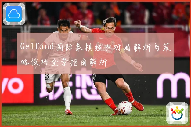 Gelfand国际象棋经典对局解析与策略技巧全景指南解析