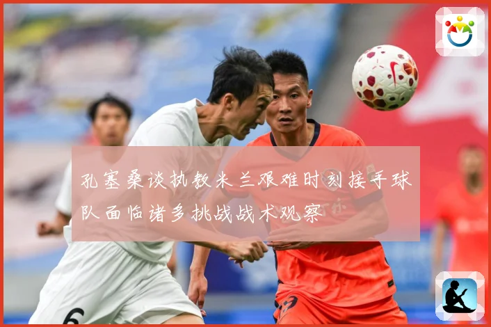 孔塞桑谈执教米兰艰难时刻接手球队面临诸多挑战战术观察