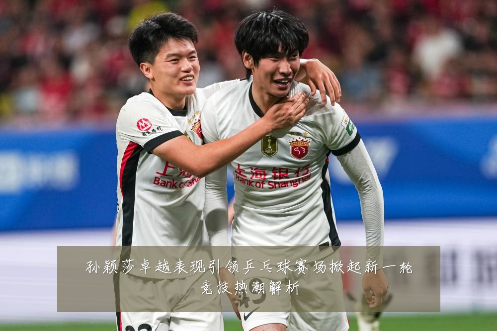孙颖莎卓越表现引领乒乓球赛场掀起新一轮竞技热潮解析