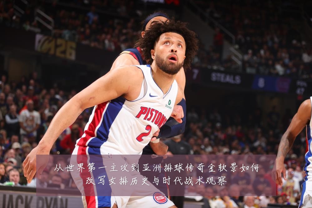 从世界第一主攻到亚洲排球传奇金软景如何改写女排历史与时代战术观察